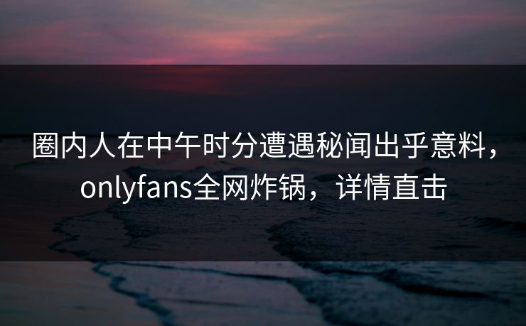 圈内人在中午时分遭遇秘闻出乎意料，onlyfans全网炸锅，详情直击