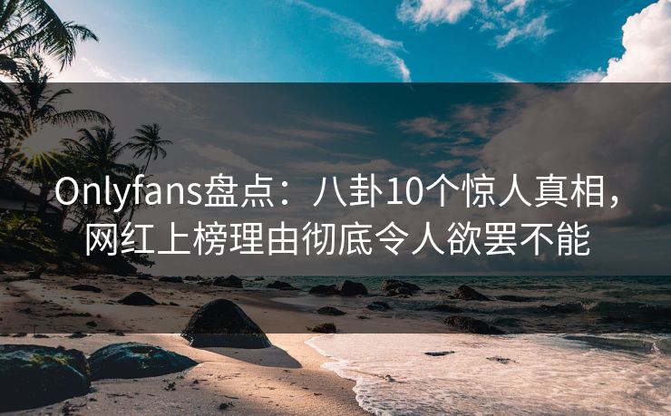 Onlyfans盘点：八卦10个惊人真相，网红上榜理由彻底令人欲罢不能