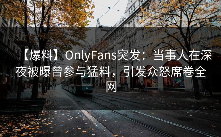 【爆料】OnlyFans突发：当事人在深夜被曝曾参与猛料，引发众怒席卷全网