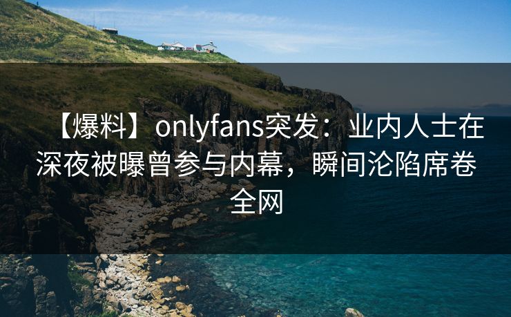 【爆料】onlyfans突发：业内人士在深夜被曝曾参与内幕，瞬间沦陷席卷全网