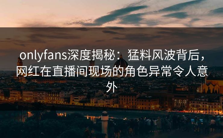 onlyfans深度揭秘:猛料风波背后,网红在直播间现场的角色异常令人意外