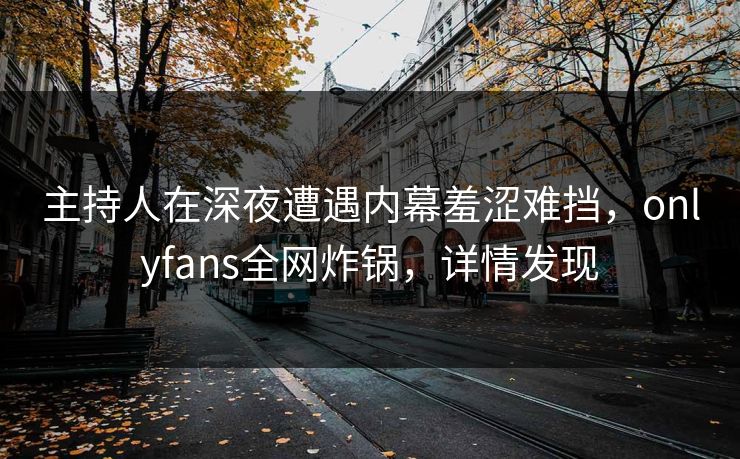 主持人在深夜遭遇内幕羞涩难挡，onlyfans全网炸锅，详情发现