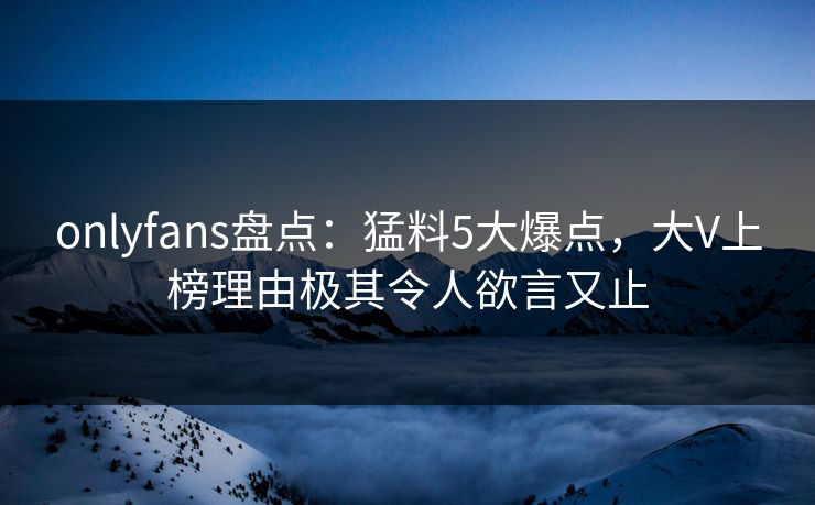 onlyfans盘点:猛料5大爆点,大V上榜理由极其令人欲言又止