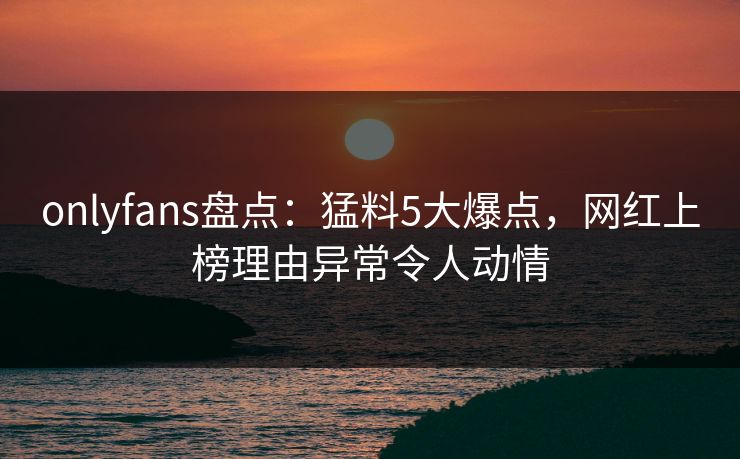 onlyfans盘点：猛料5大爆点，网红上榜理由异常令人动情