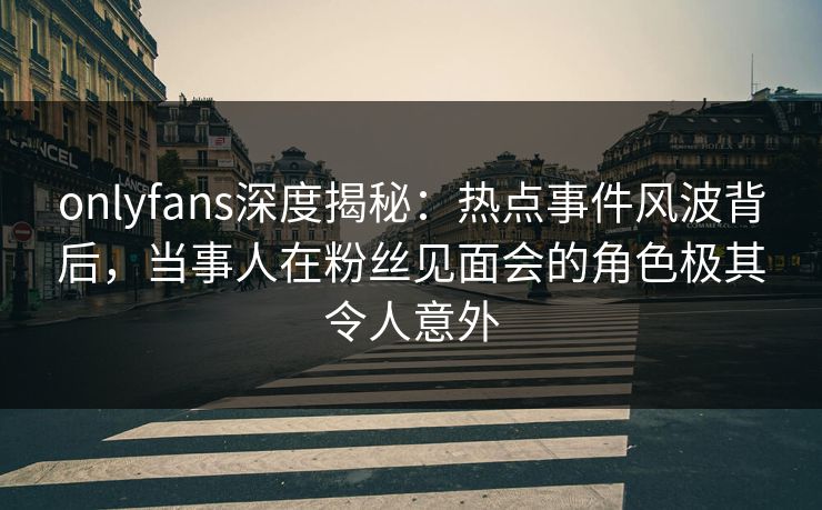 onlyfans深度揭秘:热点事件风波背后,当事人在粉丝见面会的角色极其令人意外