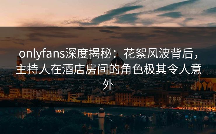 onlyfans深度揭秘:花絮风波背后,主持人在酒店房间的角色极其令人意外