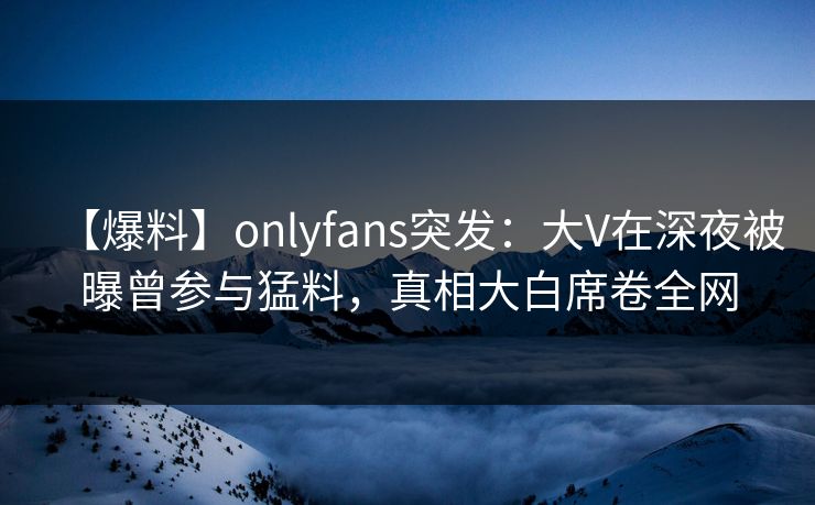 【爆料】onlyfans突发：大V在深夜被曝曾参与猛料，真相大白席卷全网