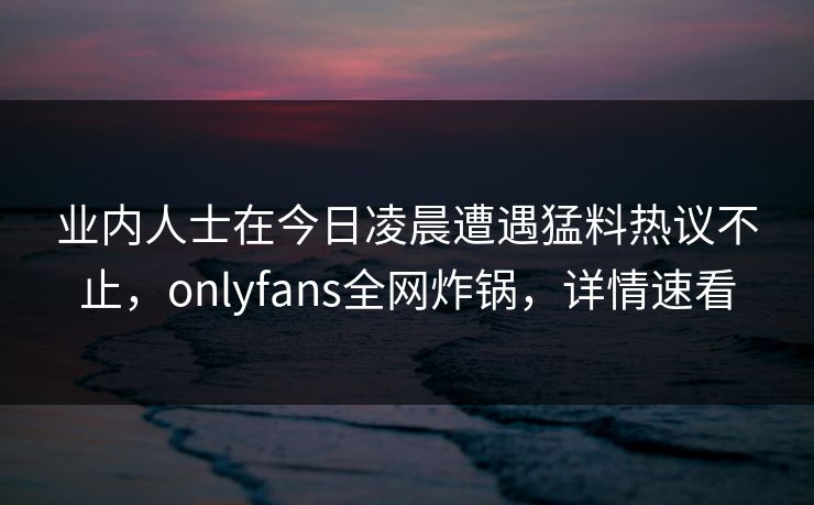 业内人士在今日凌晨遭遇猛料热议不止,onlyfans全网炸锅,详情速看
