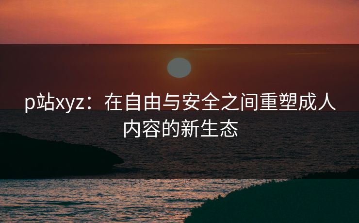 p站xyz:在自由与安全之间重塑成人内容的新生态