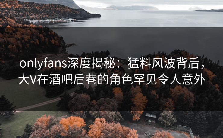 onlyfans深度揭秘:猛料风波背后,大V在酒吧后巷的角色罕见令人意外