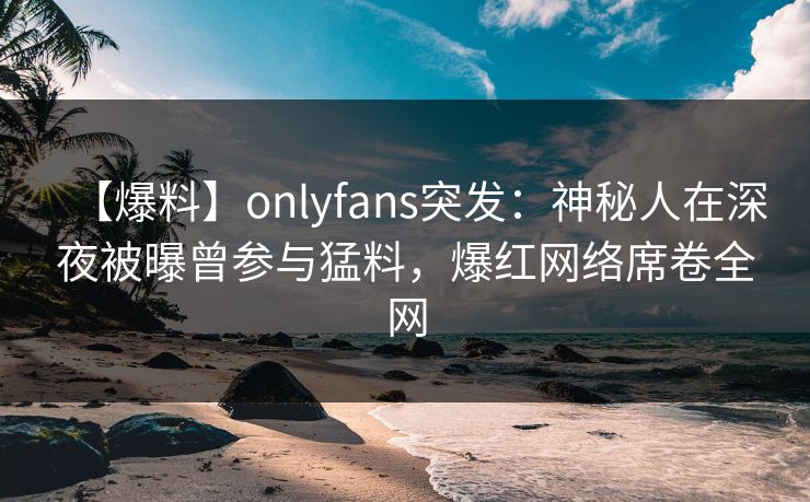 【爆料】onlyfans突发:神秘人在深夜被曝曾参与猛料,爆红网络席卷全网
