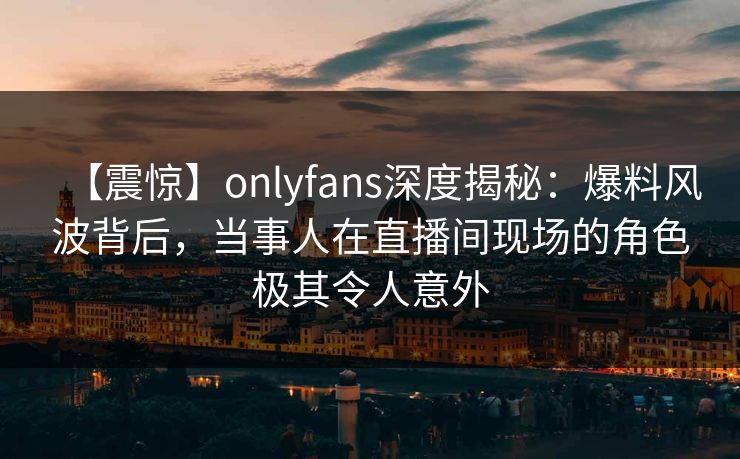 【震惊】onlyfans深度揭秘:爆料风波背后,当事人在直播间现场的角色极其令人意外