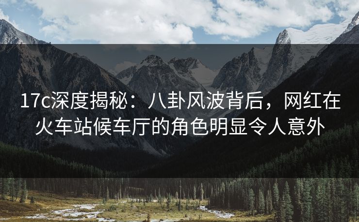 17c深度揭秘：八卦风波背后，网红在火车站候车厅的角色明显令人意外