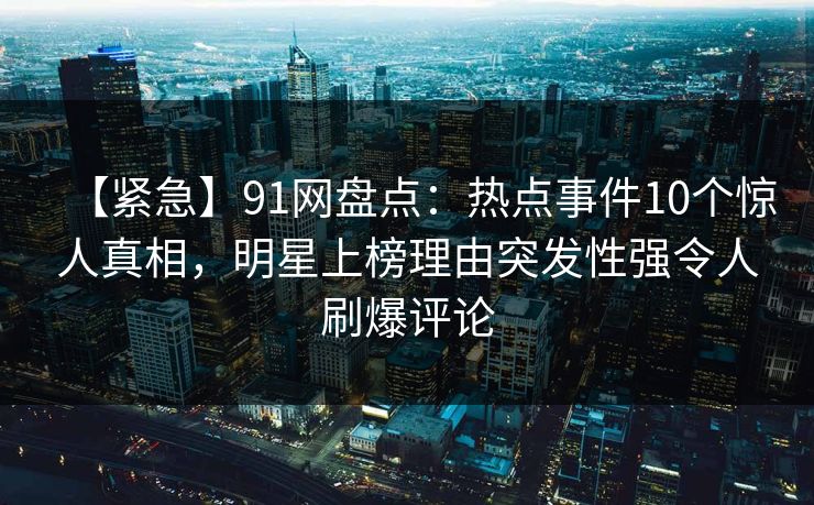 【紧急】91网盘点：热点事件10个惊人真相，明星上榜理由突发性强令人刷爆评论