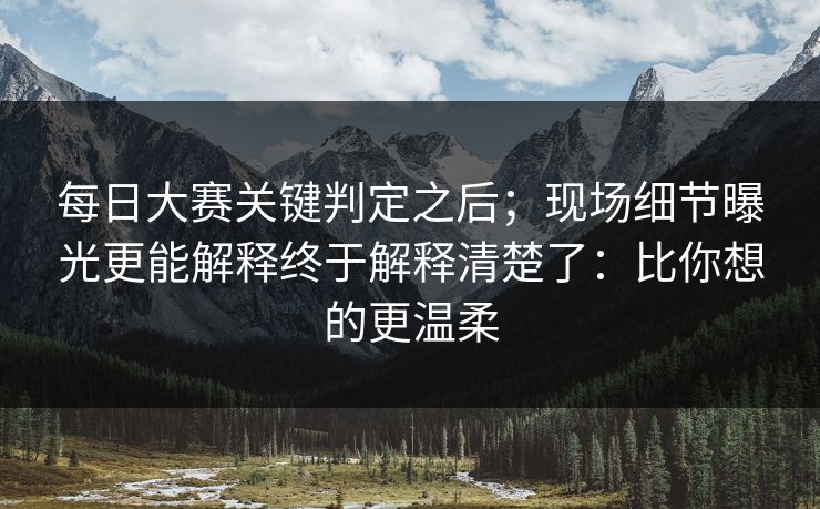 每日大赛关键判定之后；现场细节曝光更能解释终于解释清楚了：比你想的更温柔