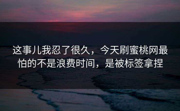 这事儿我忍了很久，今天刷蜜桃网最怕的不是浪费时间，是被标签拿捏