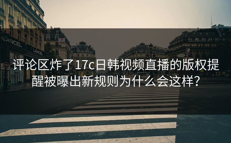 评论区炸了17c日韩视频直播的版权提醒被曝出新规则为什么会这样？